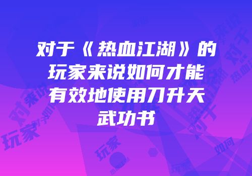 对于《热血江湖》的玩家来说如何才能有效地使用刀升天武功书