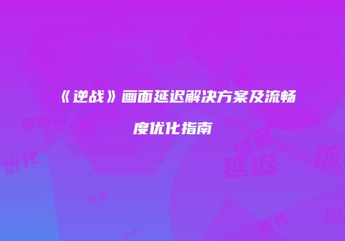 《逆战》画面延迟解决方案及流畅度优化指南