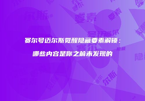 赛尔号迈尔斯觉醒隐藏要素解锁：哪些内容是你之前未发现的