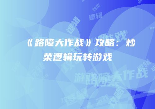 《路障大作战》攻略：炒菜逻辑玩转游戏