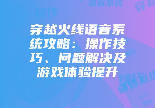 穿越火线语音系统攻略：操作技巧、问题解决及游戏体验提升