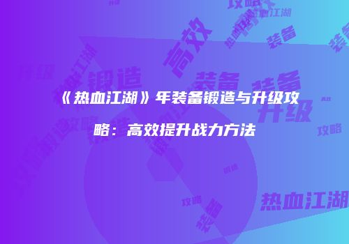 《热血江湖》年装备锻造与升级攻略：高效提升战力方法