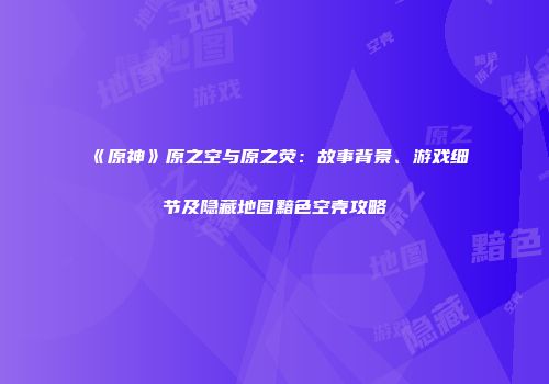 《原神》原之空与原之荧：故事背景、游戏细节及隐藏地图黯色空壳攻略