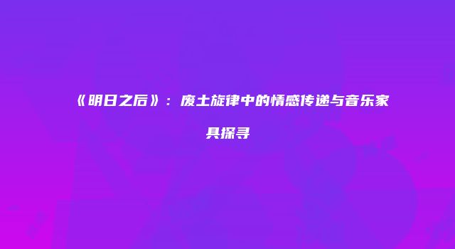 《明日之后》：废土旋律中的情感传递与音乐家具探寻