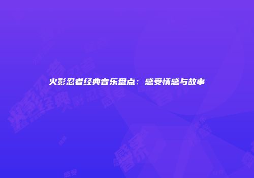 火影忍者经典音乐盘点：感受情感与故事