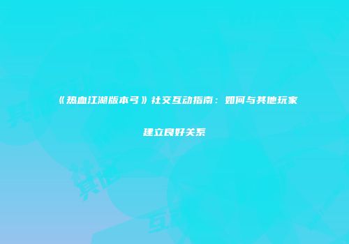 《热血江湖版本弓》社交互动指南：如何与其他玩家建立良好关系
