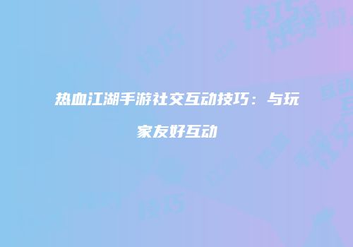 热血江湖手游社交互动技巧：与玩家友好互动
