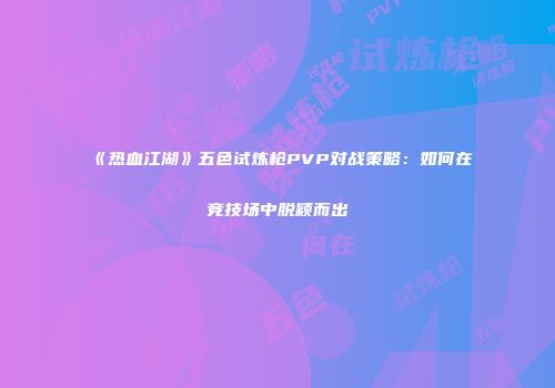 《热血江湖》五色试炼枪PVP对战策略：如何在竞技场中脱颖而出