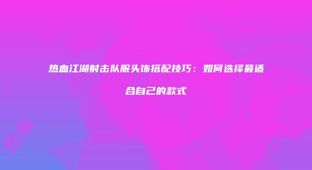 热血江湖射击队服头饰搭配技巧：如何选择最适合自己的款式