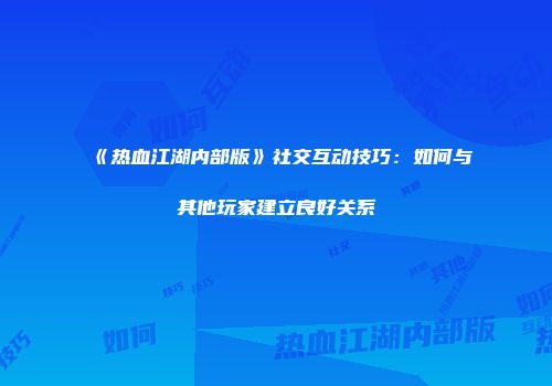 《热血江湖内部版》社交互动技巧:如何与其他玩家建立良好关系