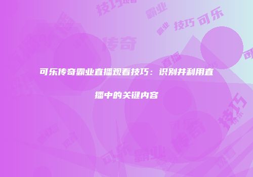 可乐传奇霸业直播观看技巧：识别并利用直播中的关键内容