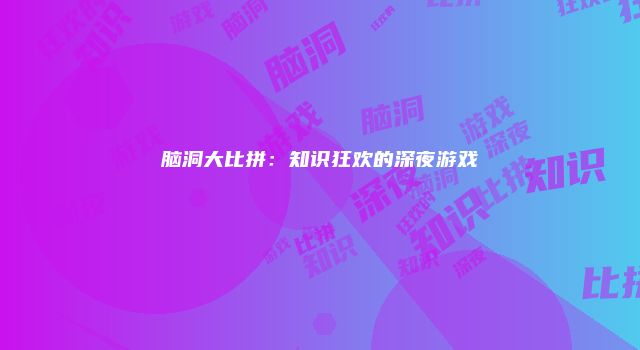 脑洞大比拼：知识狂欢的深夜游戏