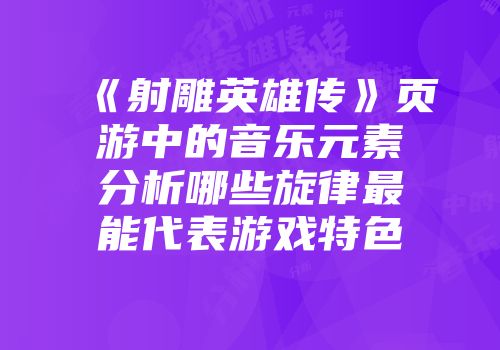 《射雕英雄传》页游中的音乐元素分析哪些旋律最能代表游戏特色