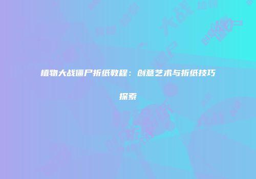 植物大战僵尸折纸教程：创意艺术与折纸技巧探索