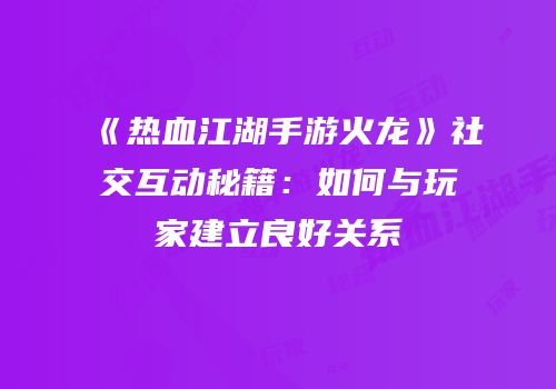 《热血江湖手游火龙》社交互动秘籍：如何与玩家建立良好关系