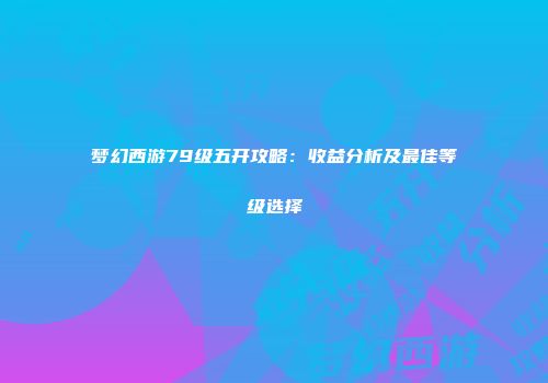 梦幻西游79级五开攻略：收益分析及最佳等级选择