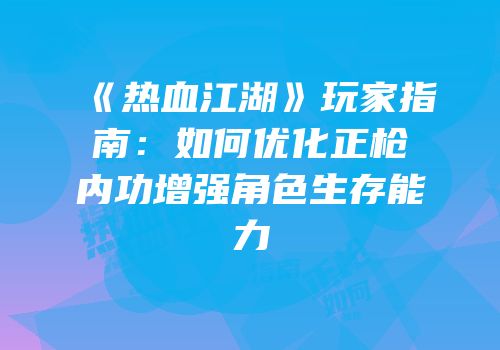 《热血江湖》玩家指南：如何优化正枪内功增强角色生存能力