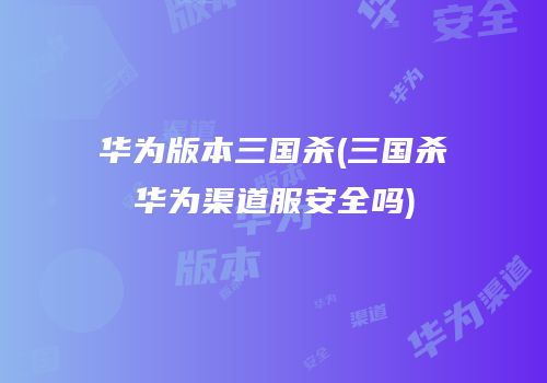 华为版本三国杀(三国杀华为渠道服安全吗)