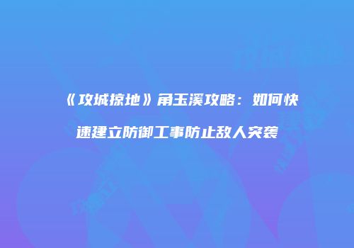 《攻城掠地》角玉溪攻略：如何快速建立防御工事防止敌人突袭