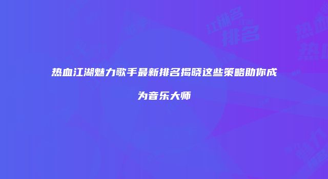 热血江湖魅力歌手最新排名揭晓这些策略助你成为音乐大师