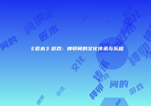 《匠木》游戏：榫卯间的文化传承与乐趣