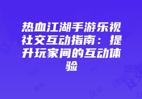 热血江湖手游乐视社交互动指南：提升玩家间的互动体验