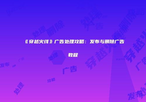 《穿越火线》广告处理攻略：发布与删除广告教程