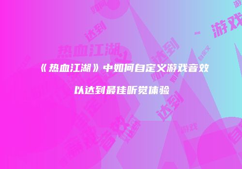 《热血江湖》中如何自定义游戏音效以达到最佳听觉体验