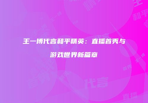 王一博代言和平精英：直播首秀与游戏世界新篇章