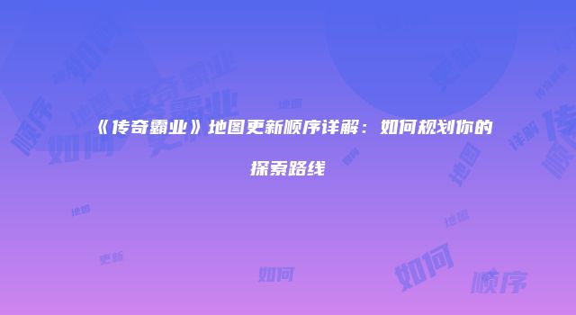 《传奇霸业》地图更新顺序详解：如何规划你的探索路线