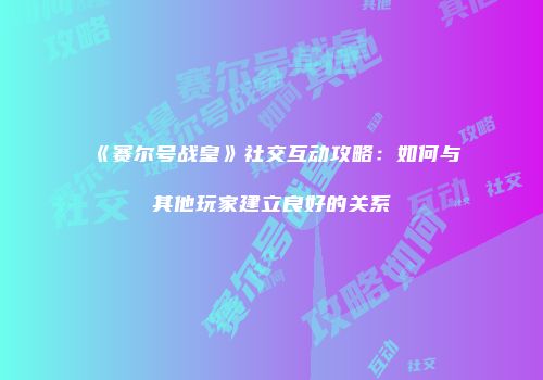 《赛尔号战皇》社交互动攻略：如何与其他玩家建立良好的关系