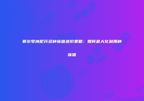 赛尔号纳尼芬多种族值进阶策略：如何最大化利用种族值