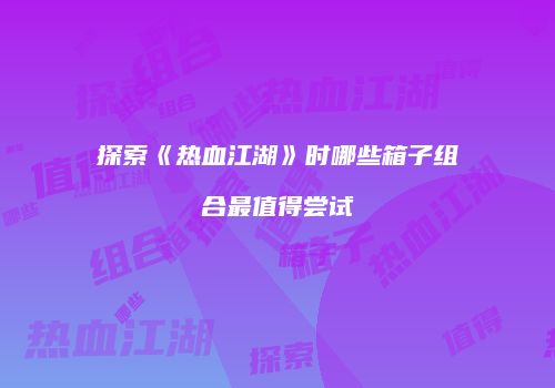 探索《热血江湖》时哪些箱子组合最值得尝试