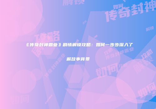 《传奇封神霸业》剧情解锁攻略:如何一步步深入了解故事背景