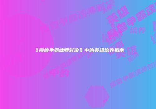 《魔兽争霸魂师对决》中的英雄培养指南