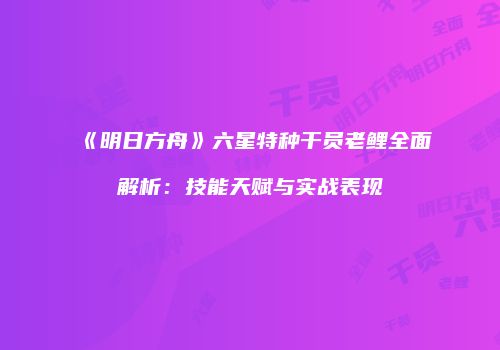 《明日方舟》六星特种干员老鲤全面解析：技能天赋与实战表现