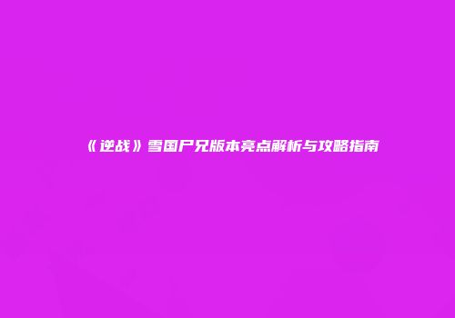 《逆战》雪国尸兄版本亮点解析与攻略指南