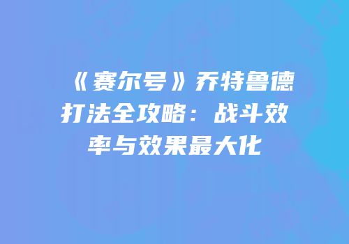 《赛尔号》乔特鲁德打法全攻略：战斗效率与效果最大化