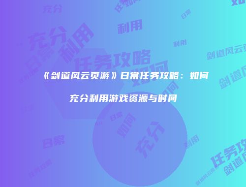 《剑道风云页游》日常任务攻略：如何充分利用游戏资源与时间