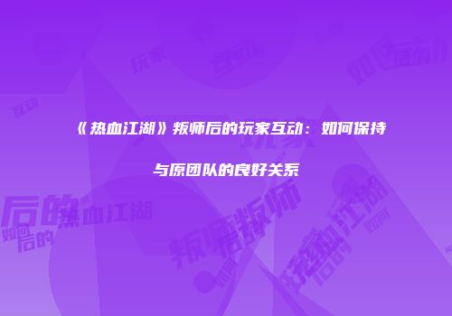 《热血江湖》叛师后的玩家互动：如何保持与原团队的良好关系