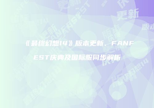 《最终幻想14》版本更新、FANFEST庆典及国际服同步解析