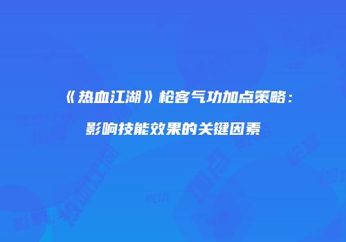 《热血江湖》枪客气功加点策略：影响技能效果的关键因素