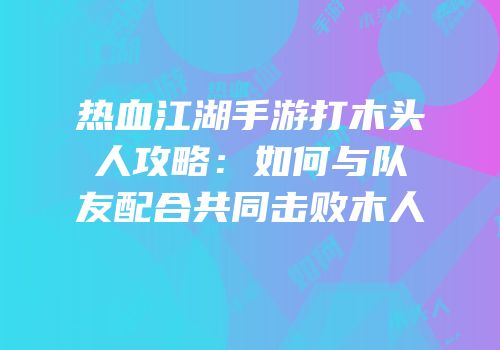 热血江湖手游打木头人攻略：如何与队友配合共同击败木人