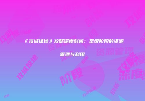 《攻城掠地》攻略深度剖析：至级阶段的资源管理与利用
