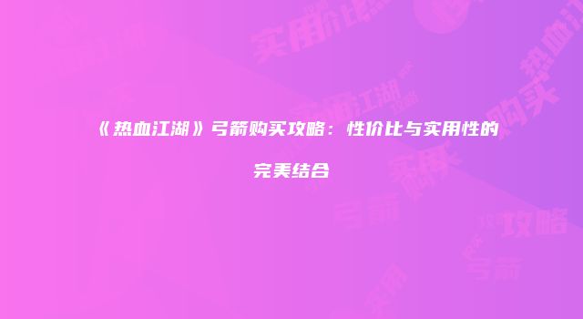 《热血江湖》弓箭购买攻略:性价比与实用性的完美结合