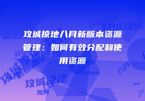 攻城掠地八月新版本资源管理：如何有效分配和使用资源