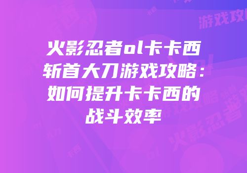 火影忍者ol卡卡西斩首大刀游戏攻略：如何提升卡卡西的战斗效率