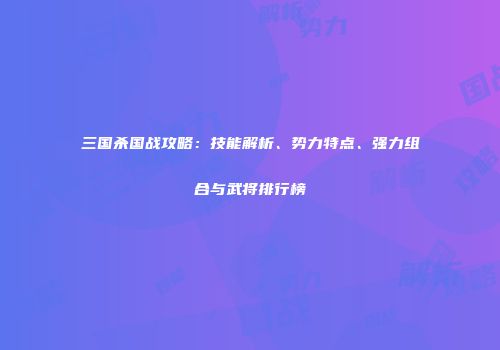三国杀国战攻略：技能解析、势力特点、强力组合与武将排行榜