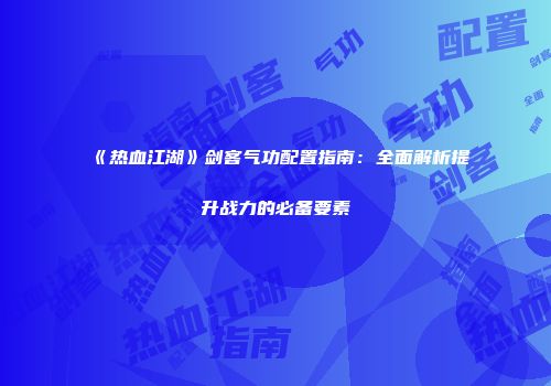 《热血江湖》剑客气功配置指南：全面解析提升战力的必备要素
