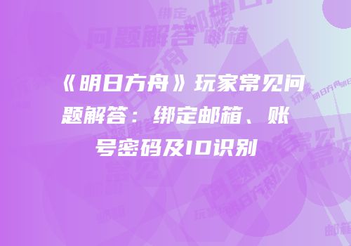 《明日方舟》玩家常见问题解答：绑定邮箱、账号密码及ID识别
